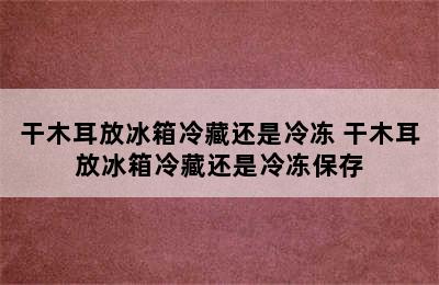 干木耳放冰箱冷藏还是冷冻 干木耳放冰箱冷藏还是冷冻保存